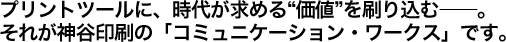 プリントツールに、時代が求める“価値”を刷り込む――。 それが神谷印刷の「コミュニケーション・ワークス」です。